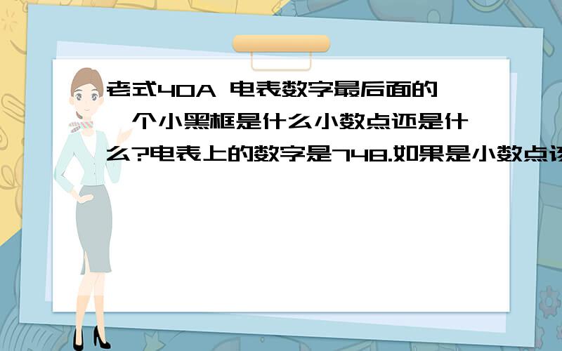 老式40A 电表数字最后面的一个小黑框是什么小数点还是什么?电表上的数字是748.如果是小数点该怎么读?希望各位懂的麻烦教导一下.只有一个小黑框