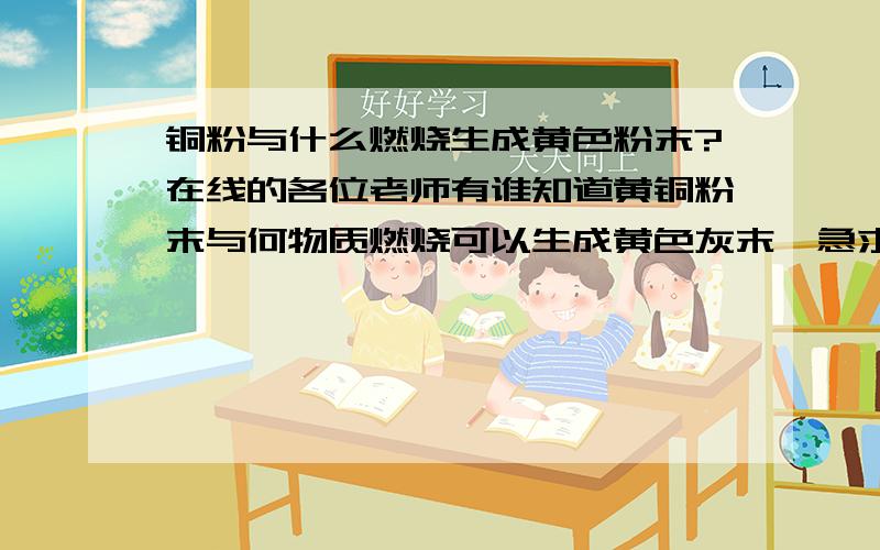 铜粉与什么燃烧生成黄色粉末?在线的各位老师有谁知道黄铜粉末与何物质燃烧可以生成黄色灰末,急求!急求!谢谢