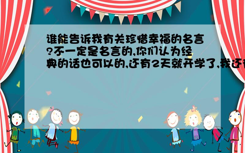 谁能告诉我有关珍惜幸福的名言?不一定是名言的,你们认为经典的话也可以的,还有2天就开学了,我还有N多作业没有做~