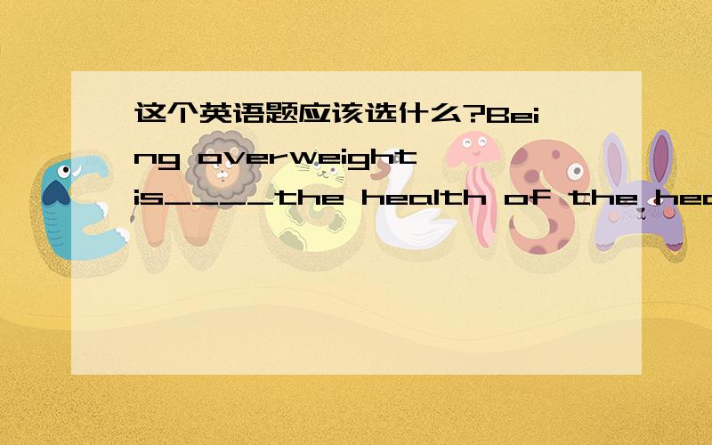 这个英语题应该选什么?Being overweight is____the health of the heart.A.a lack of B.a lack to C.a risk for D.a risk to