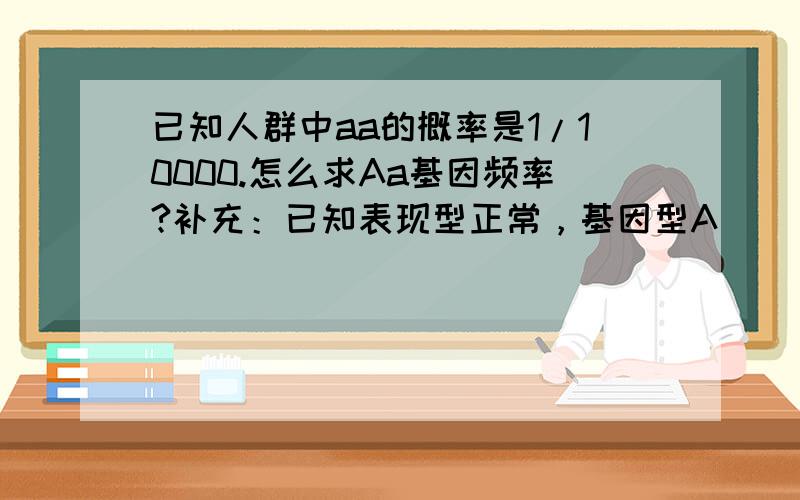 已知人群中aa的概率是1/10000.怎么求Aa基因频率?补充：已知表现型正常，基因型A__。求基因型是Aa概率