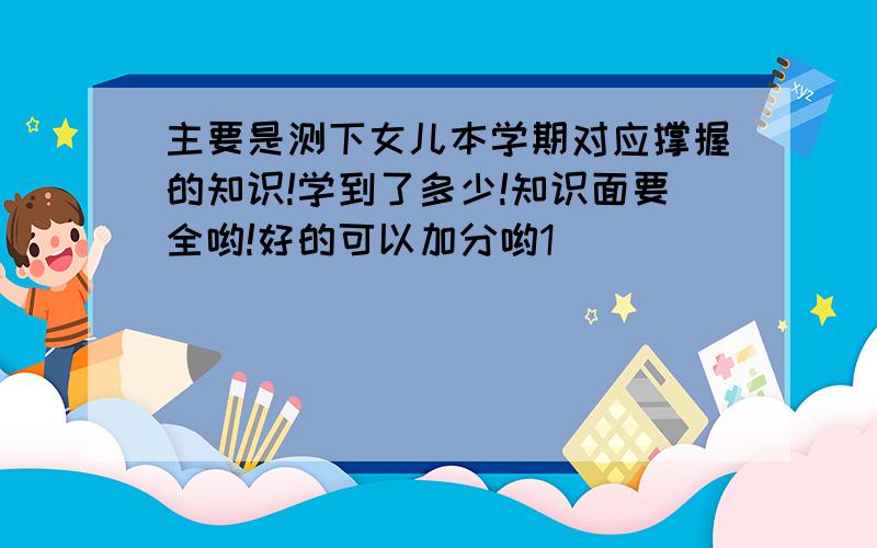 主要是测下女儿本学期对应撑握的知识!学到了多少!知识面要全哟!好的可以加分哟1