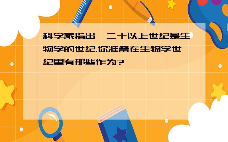 科学家指出,二十以上世纪是生物学的世纪.你准备在生物学世纪里有那些作为?