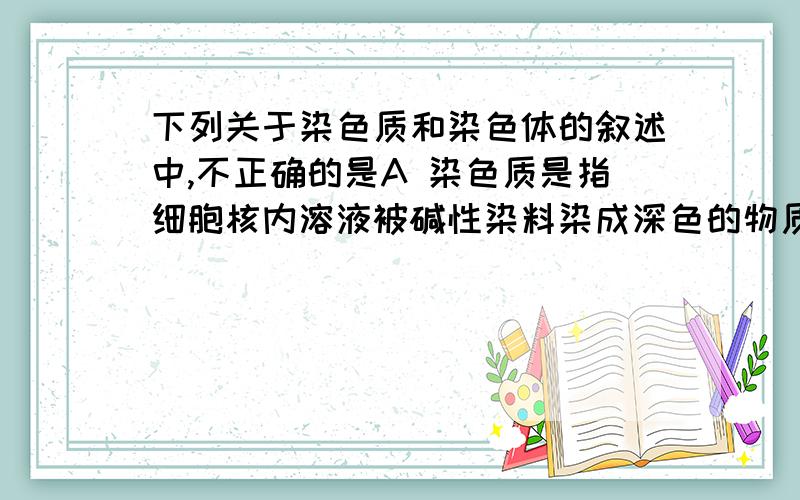 下列关于染色质和染色体的叙述中,不正确的是A 染色质是指细胞核内溶液被碱性染料染成深色的物质B 染色质主要由DNA和蛋白质组成C 染色质和染色体分别存在于细胞分裂间期和分裂期D 染色