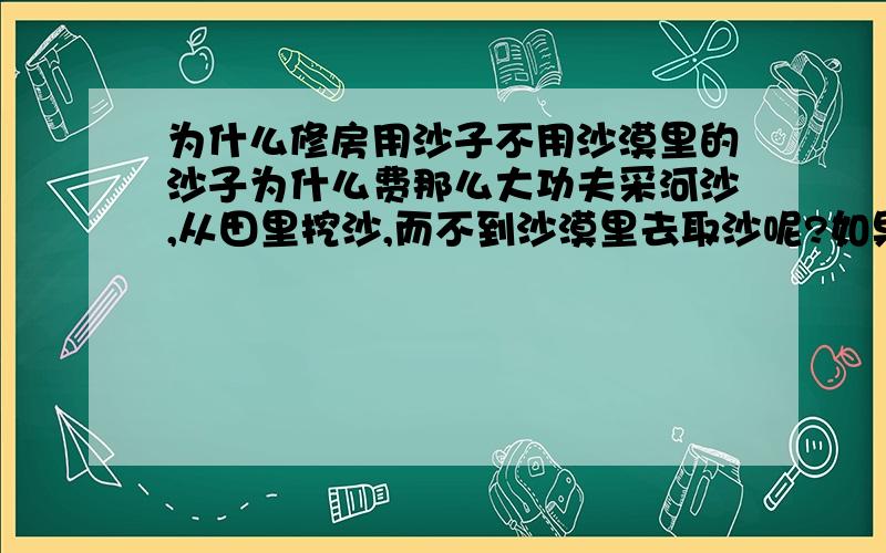 为什么修房用沙子不用沙漠里的沙子为什么费那么大功夫采河沙,从田里挖沙,而不到沙漠里去取沙呢?如果说运输费很多,但那些距沙漠较近的地方为什么不用呢?是沙漠里沙子和平时修房用的