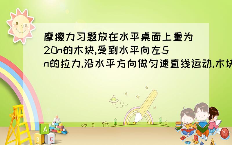 摩擦力习题放在水平桌面上重为20n的木块,受到水平向左5n的拉力,沿水平方向做匀速直线运动,木块所受摩擦力是（）n ,当拉力增大到8n的时候,木块收到的摩擦力为（）n,合力为（）n,方向向（