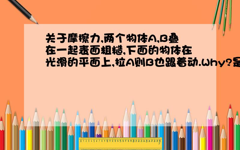 关于摩擦力,两个物体A,B叠在一起表面粗糙,下面的物体在光滑的平面上,拉A则B也跟着动.Why?是A在B上,而且A向前拉的话,摩擦力向后,理论上B不是会向后吗?请具体一点.Thanks什么是反作用力?