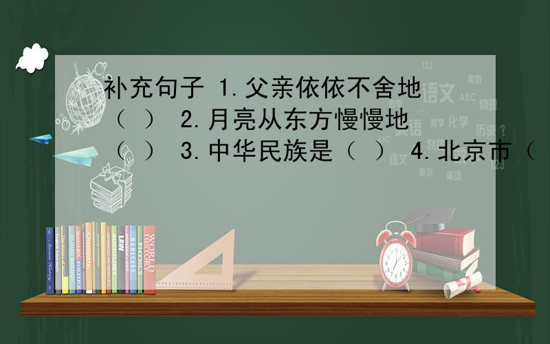 补充句子 1.父亲依依不舍地（ ） 2.月亮从东方慢慢地（ ） 3.中华民族是（ ） 4.北京市（ ）