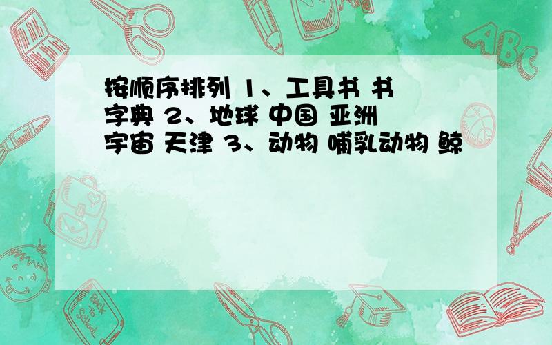 按顺序排列 1、工具书 书 字典 2、地球 中国 亚洲 宇宙 天津 3、动物 哺乳动物 鲸