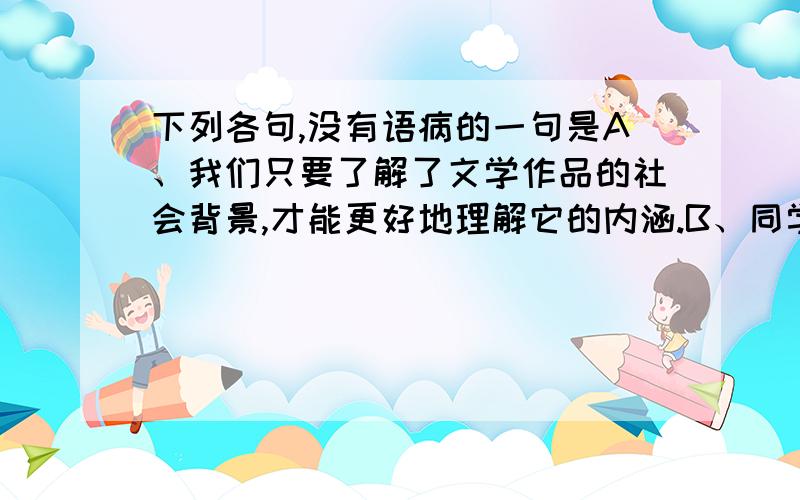 下列各句,没有语病的一句是A、我们只要了解了文学作品的社会背景,才能更好地理解它的内涵.B、同学们针对当前世界金融危机的现状广泛地进行了讨论.C、我校全体师生没有不参加捐款活动