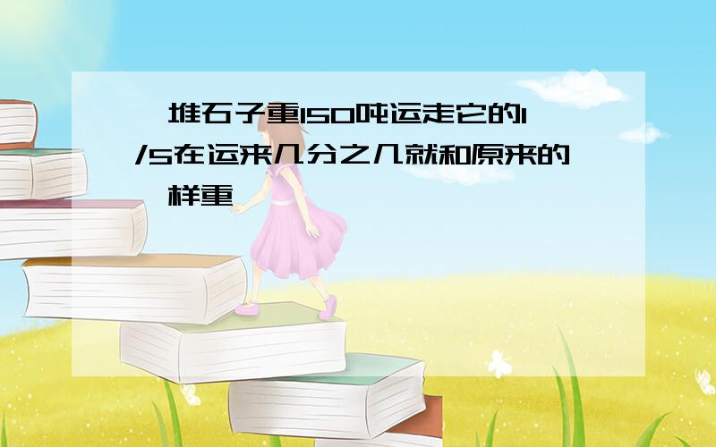 一堆石子重150吨运走它的1/5在运来几分之几就和原来的一样重