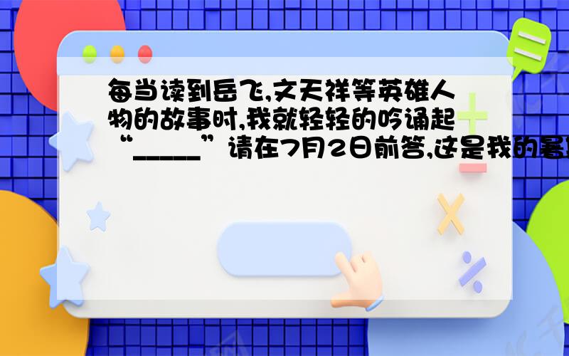 每当读到岳飞,文天祥等英雄人物的故事时,我就轻轻的吟诵起“_____”请在7月2日前答,这是我的暑期作业,7月2日我要出去,专门乱答的人请不要捣乱,