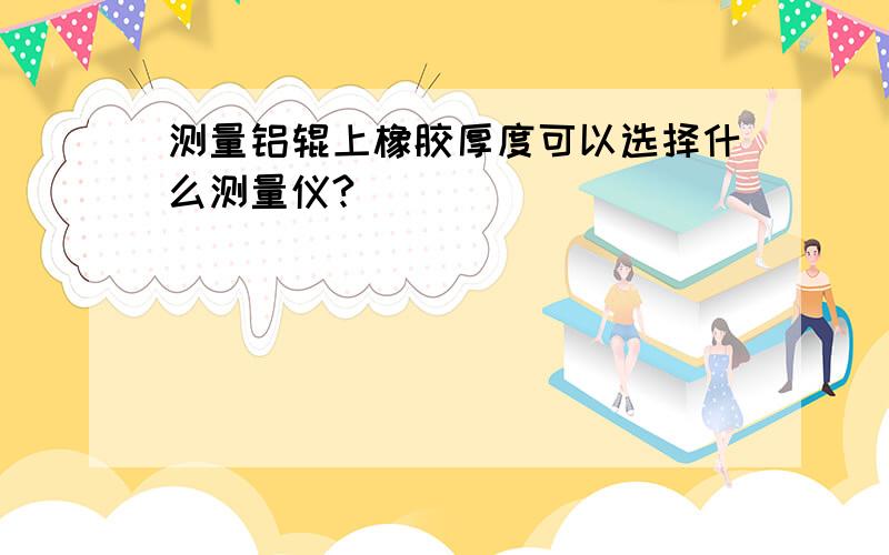 测量铝辊上橡胶厚度可以选择什么测量仪?