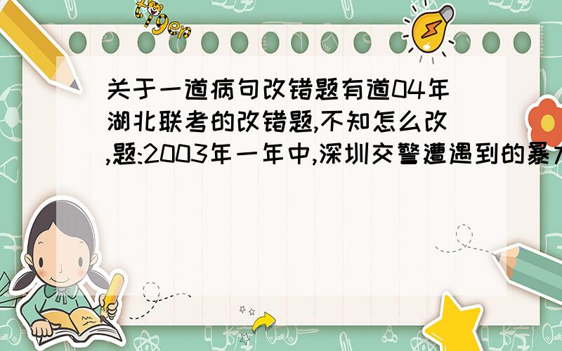 关于一道病句改错题有道04年湖北联考的改错题,不知怎么改,题:2003年一年中,深圳交警遭遇到的暴力抗法事件,每天不下一起.