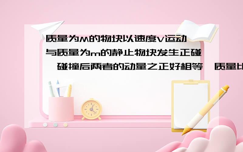 质量为M的物块以速度V运动,与质量为m的静止物块发生正碰,碰撞后两者的动量之正好相等,质量比是?