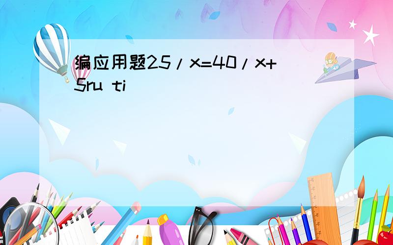 编应用题25/x=40/x+5ru ti