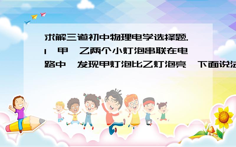 求解三道初中物理电学选择题.1、甲、乙两个小灯泡串联在电路中,发现甲灯泡比乙灯泡亮,下面说法正确的是(  ).A、通过甲灯的电流比乙灯大B、乙灯两端的电压比甲灯低C、甲灯的额定功率比