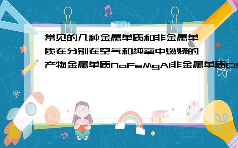 常见的几种金属单质和非金属单质在分别在空气和纯氧中燃烧的产物金属单质NaFeMgAl非金属单质ClSN可能还有的，麻烦各位大师帮我补充一下