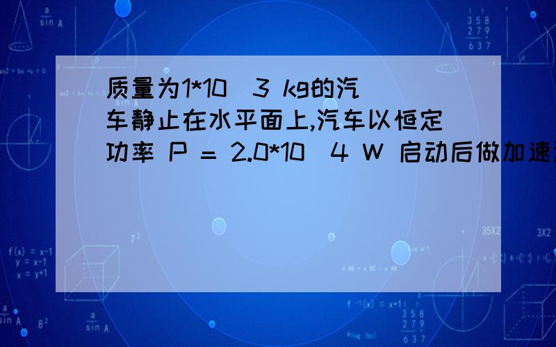 质量为1*10^3 kg的汽车静止在水平面上,汽车以恒定功率 P = 2.0*10^4 W 启动后做加速运动.质量为1*10^3 kg的汽车静止在水平面上,汽车以恒定功率 P = 2.0*10^4 W 启动后做加速运动.已知汽车受到地面的