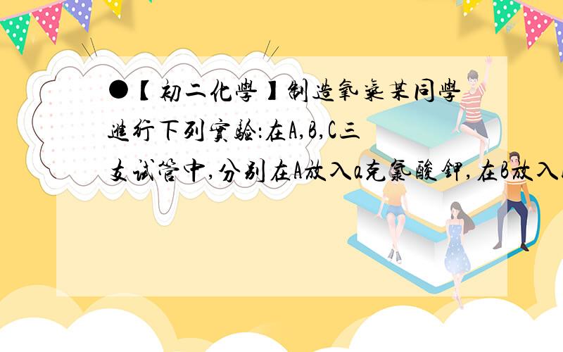 ●【初二化学】制造氧气某同学进行下列实验：在A,B,C三支试管中,分别在A放入a克氯酸钾,在B放入b克二氧化锰,在C放入c克高锰酸钾,然后同时给三只试管加热,问：1、反应开始后,（ ）试管产生