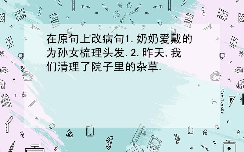 在原句上改病句1.奶奶爱戴的为孙女梳理头发.2.昨天,我们清理了院子里的杂草.