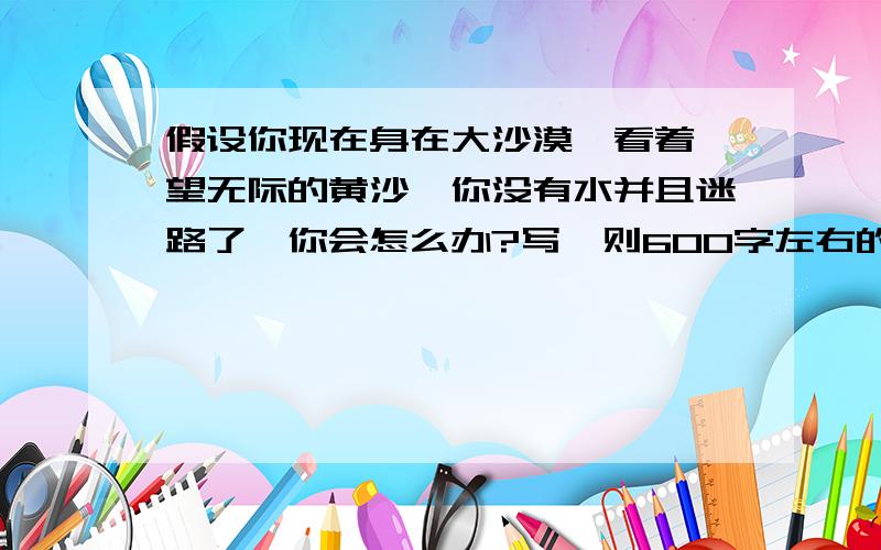 假设你现在身在大沙漠,看着一望无际的黄沙,你没有水并且迷路了,你会怎么办?写一则600字左右的文章