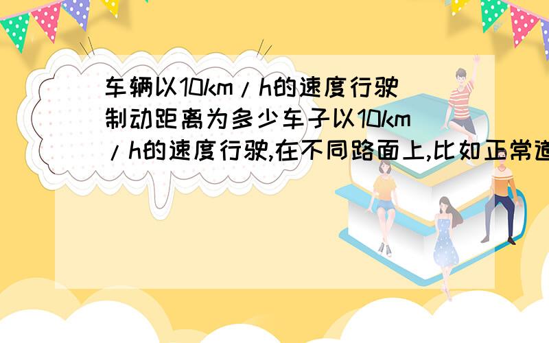 车辆以10km/h的速度行驶制动距离为多少车子以10km/h的速度行驶,在不同路面上,比如正常道路,积雪道路,结冰道路,雨天道路上的制动距离为多少?另外,人的反应时间大概是多少,反应距离又是多