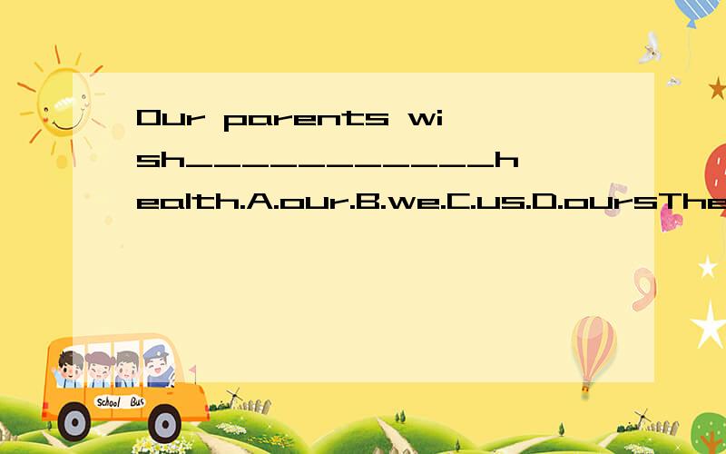 Our parents wish___________health.A.our.B.we.C.us.D.oursThe Blacks___________in Bangkok ,but they live in Singapore now.a.are used to living.b.will live.C.are living.D.lived