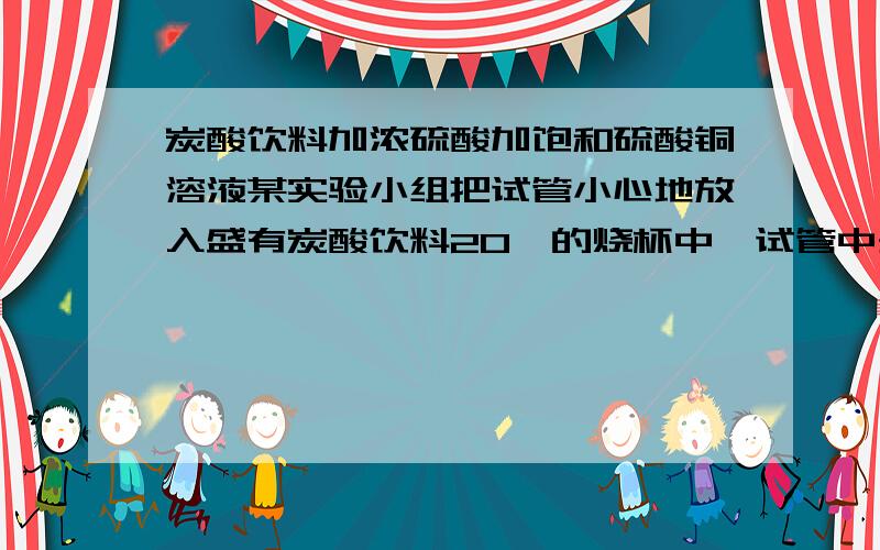 炭酸饮料加浓硫酸加饱和硫酸铜溶液某实验小组把试管小心地放入盛有炭酸饮料20℃的烧杯中,试管中开始加入饱和CuSO4溶液,再用滴管加入5mL浓硫酸于试管中1.实验中观察到的现像是2.产生上述