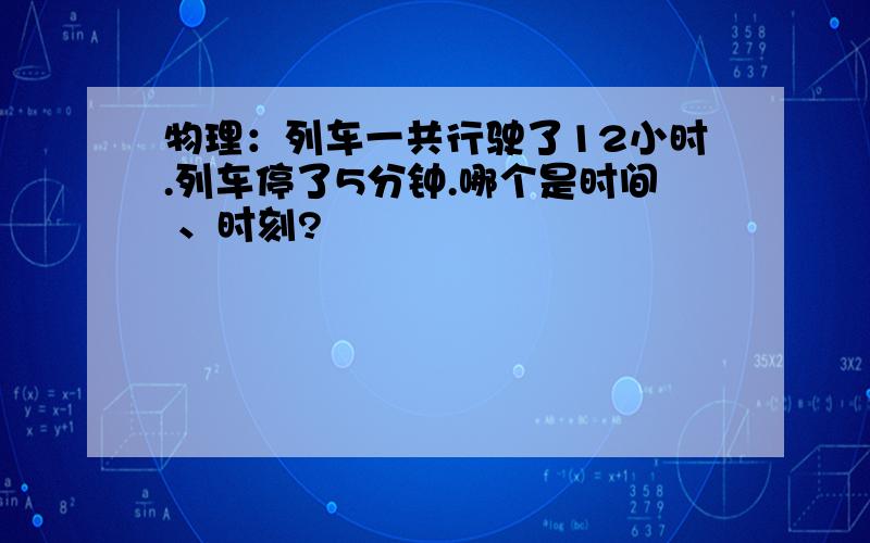 物理：列车一共行驶了12小时.列车停了5分钟.哪个是时间 、时刻?