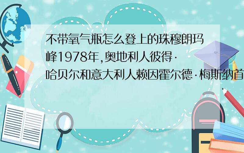 不带氧气瓶怎么登上的珠穆朗玛峰1978年,奥地利人彼得·哈贝尔和意大利人赖因霍尔德·梅斯纳首次未带氧气瓶登顶成功,不带氧气瓶怎么登珠穆朗玛峰?搞不懂啊,那人也太牛了 不呼吸啊 1/4的