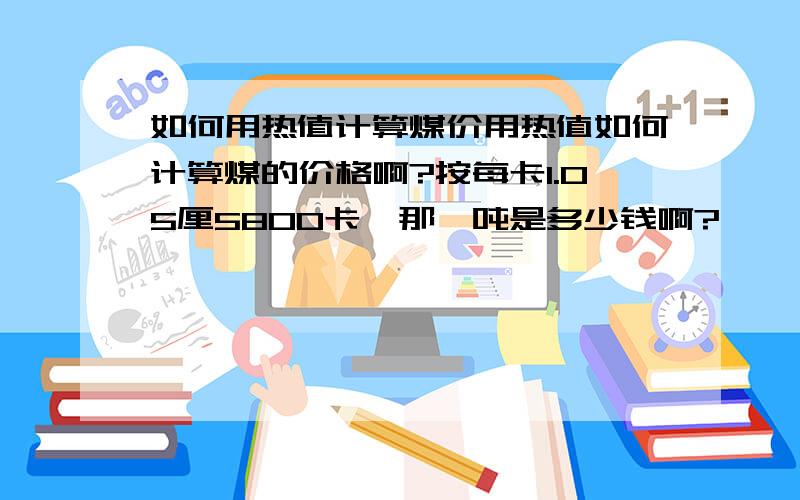 如何用热值计算煤价用热值如何计算煤的价格啊?按每卡1.05厘5800卡,那一吨是多少钱啊?