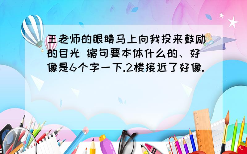 王老师的眼睛马上向我投来鼓励的目光 缩句要本体什么的、好像是6个字一下.2楼接近了好像.