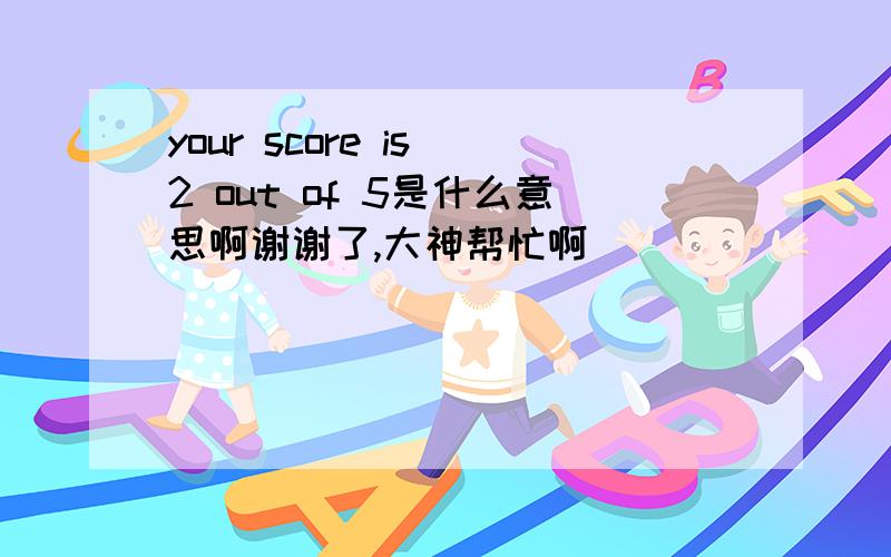 your score is 2 out of 5是什么意思啊谢谢了,大神帮忙啊