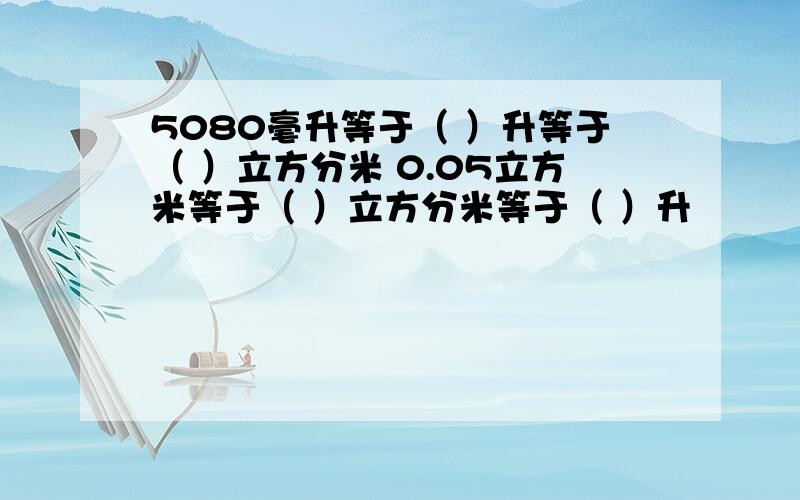 5080毫升等于（ ）升等于（ ）立方分米 0.05立方米等于（ ）立方分米等于（ ）升