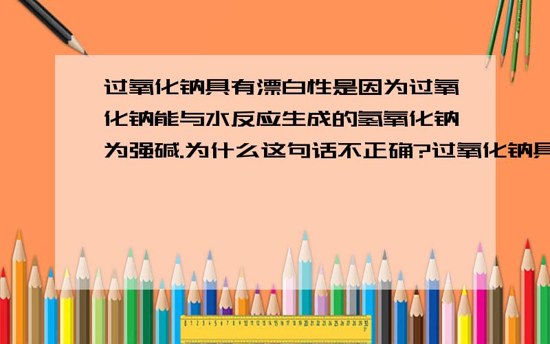 过氧化钠具有漂白性是因为过氧化钠能与水反应生成的氢氧化钠为强碱.为什么这句话不正确?过氧化钠具有漂白性是因为过氧化钠能与水反应生成的氢氧化钠为强碱.为什么这句话不正确?