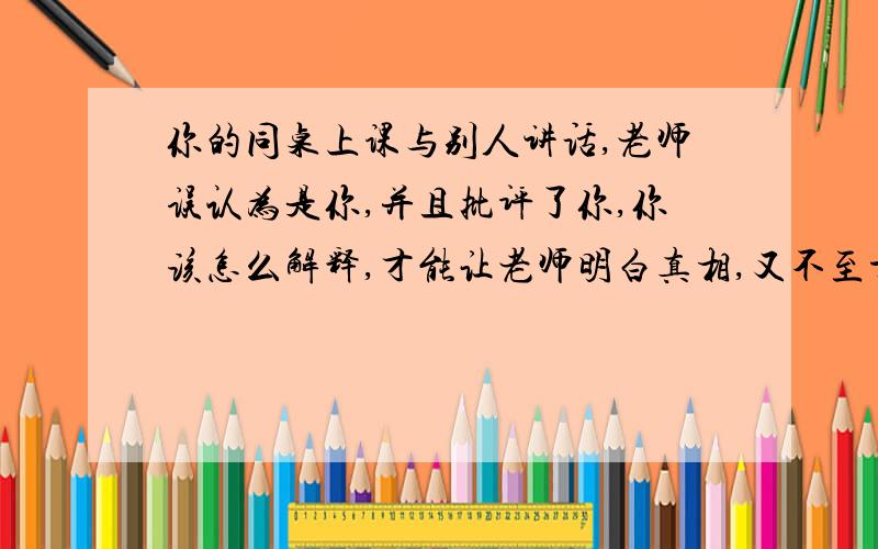 你的同桌上课与别人讲话,老师误认为是你,并且批评了你,你该怎么解释,才能让老师明白真相,又不至于难