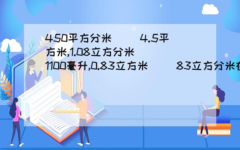 450平方分米( ）4.5平方米,1.08立方分米( ）1100毫升,0.83立方米( )83立方分米在括号里填上“”“=”.