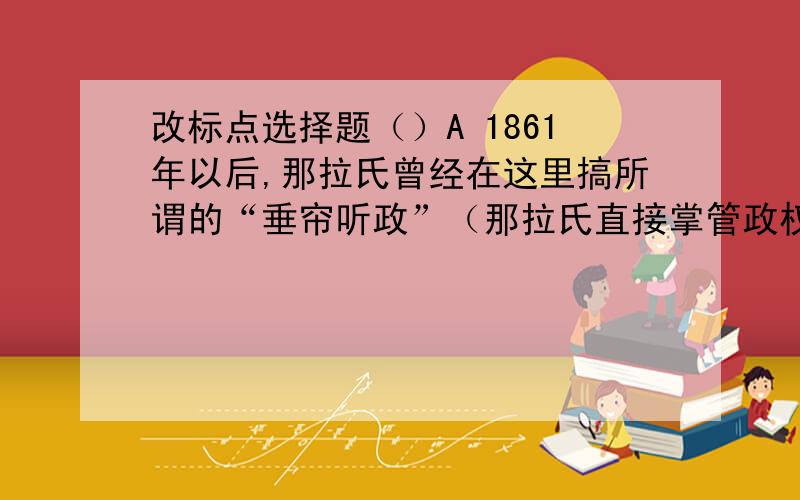 改标点选择题（）A 1861年以后,那拉氏曾经在这里搞所谓的“垂帘听政”（那拉氏直接掌管政权的一种形式.）B 不要说祝福、不要说再见,最好是沉默——把梦留给夜、吧泪留给海、把希望留