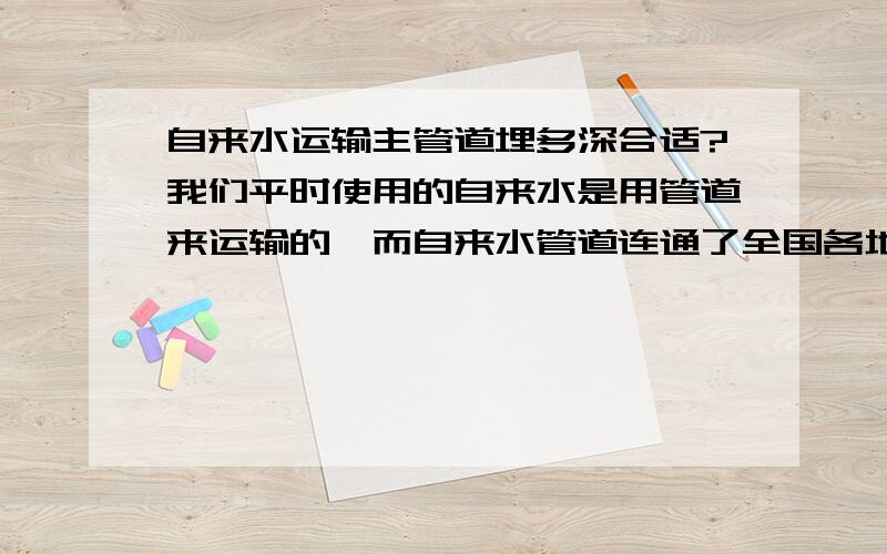 自来水运输主管道埋多深合适?我们平时使用的自来水是用管道来运输的,而自来水管道连通了全国各地,而我就是想知道自来水公司将运输自来水的主管道埋在地底下多深?即管道距离地面多少