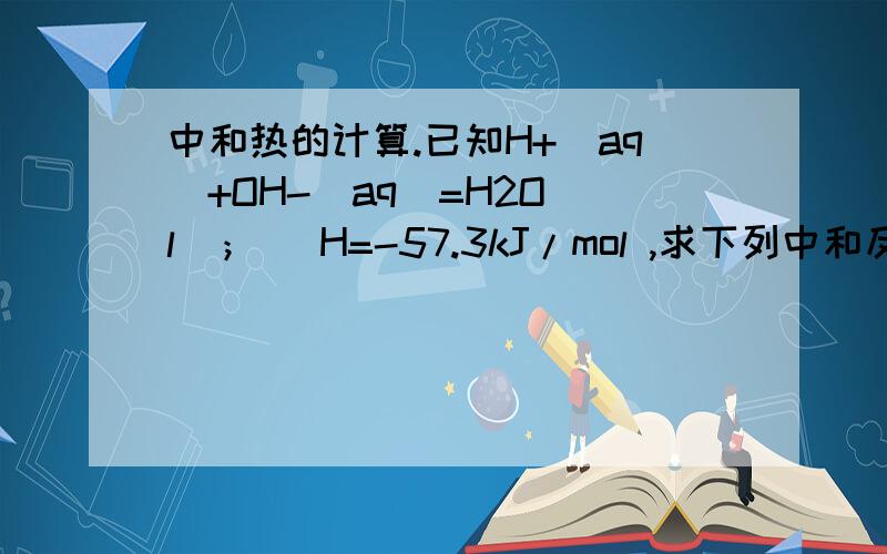 中和热的计算.已知H+(aq)+OH-(aq)=H2O(l)； H=-57.3kJ/mol ,求下列中和反应中放出的热量.用20gNaOH配稀溶液跟足量稀盐酸反应放出_______ kJ的热量.