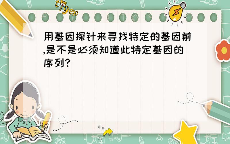 用基因探针来寻找特定的基因前,是不是必须知道此特定基因的序列?