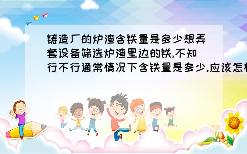 铸造厂的炉渣含铁量是多少想弄套设备筛选炉渣里边的铁,不知行不行通常情况下含铁量是多少.应该怎样操作,懂行的介绍下