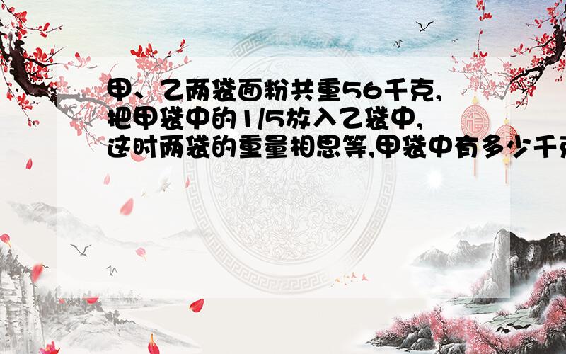 甲、乙两袋面粉共重56千克,把甲袋中的1/5放入乙袋中,这时两袋的重量相思等,甲袋中有多少千克米粉?