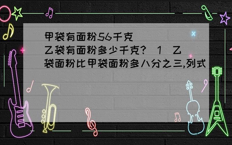 甲袋有面粉56千克_____乙袋有面粉多少千克?(1)乙袋面粉比甲袋面粉多八分之三,列式_____ （2）甲袋比乙袋多八分之三,列式_____（3）乙袋面粉比甲袋少八分之三,列式＿＿（4）甲袋比乙袋少八分