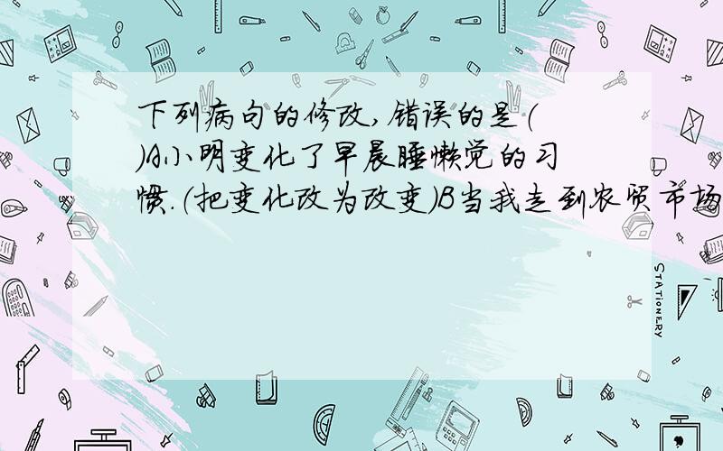 下列病句的修改,错误的是（ ）A小明变化了早晨睡懒觉的习惯.（把变化改为改变）B当我走到农贸市场时,看到一片热热闹闹的景象.（删掉当和时）C展览室的桌子上厚厚的放着一叠植物标本.