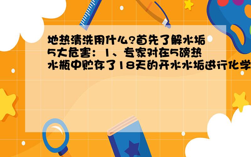 地热清洗用什么?首先了解水垢5大危害：1、专家对在5磅热水瓶中贮存了18天的开水水垢进行化学分析,发现其中含有多种有害重金属物质,分别为镉0．034毫克,铅0．12毫克,铁24毫克,砷0．21毫克,