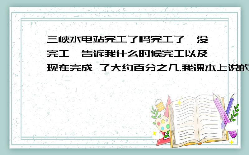 三峡水电站完工了吗完工了,没完工,告诉我什么时候完工以及现在完成 了大约百分之几.我课本上说的是2008年完工,2008年还剩3天,不会是在12月31日完工吧……