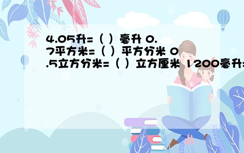 4.05升=（ ）毫升 0.7平方米=（ ）平方分米 0.5立方分米=（ ）立方厘米 1200毫升=（ ）升 快 现在就要