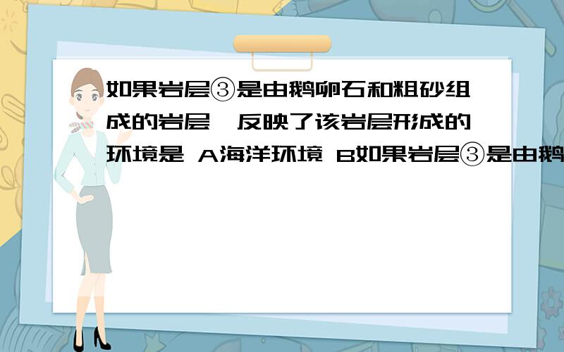 如果岩层③是由鹅卵石和粗砂组成的岩层,反映了该岩层形成的环境是 A海洋环境 B如果岩层③是由鹅卵石和粗砂组成的岩层,反映了该岩层形成的环境是         A海洋环境   B湖泊沉积环境    C山